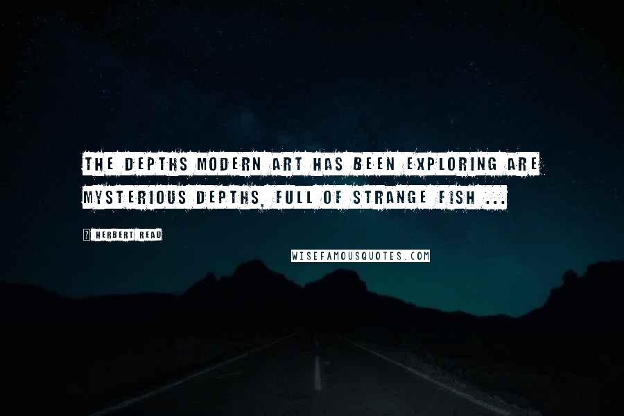 Herbert Read Quotes: The depths modern art has been exploring are mysterious depths, full of strange fish ...