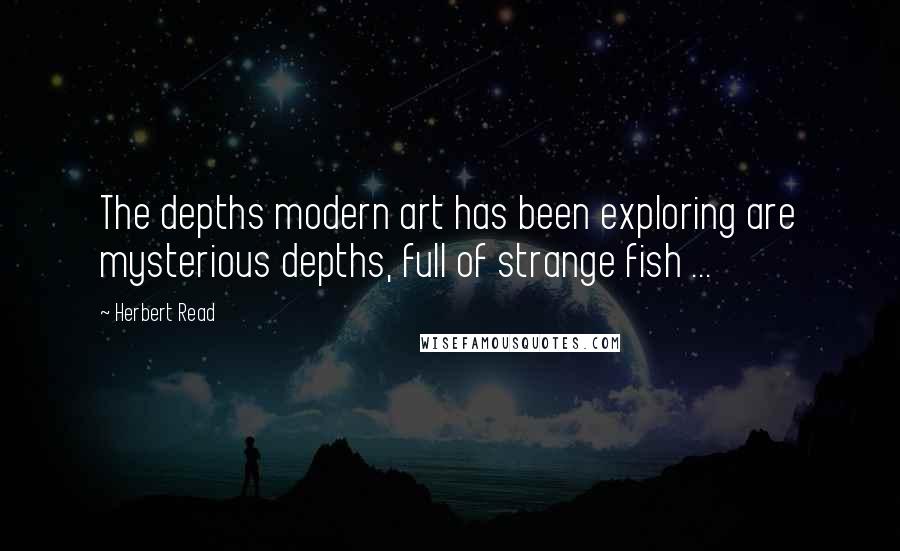 Herbert Read Quotes: The depths modern art has been exploring are mysterious depths, full of strange fish ...