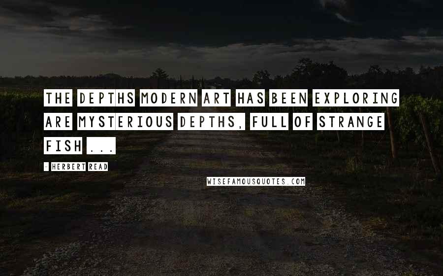 Herbert Read Quotes: The depths modern art has been exploring are mysterious depths, full of strange fish ...