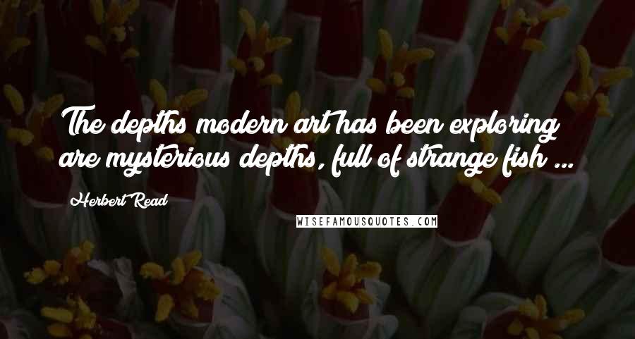 Herbert Read Quotes: The depths modern art has been exploring are mysterious depths, full of strange fish ...