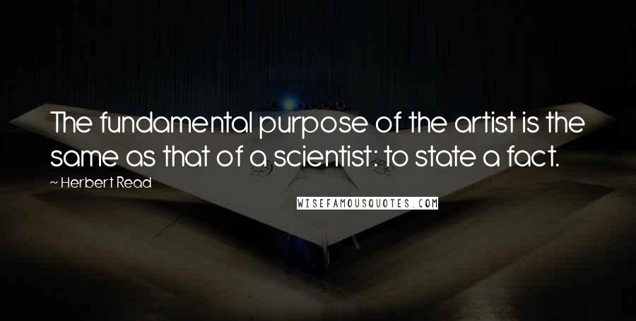 Herbert Read Quotes: The fundamental purpose of the artist is the same as that of a scientist: to state a fact.