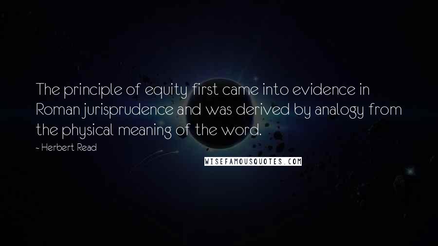 Herbert Read Quotes: The principle of equity first came into evidence in Roman jurisprudence and was derived by analogy from the physical meaning of the word.