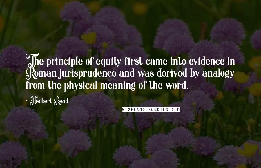 Herbert Read Quotes: The principle of equity first came into evidence in Roman jurisprudence and was derived by analogy from the physical meaning of the word.