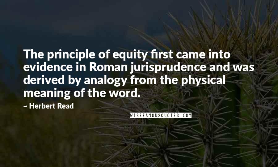 Herbert Read Quotes: The principle of equity first came into evidence in Roman jurisprudence and was derived by analogy from the physical meaning of the word.