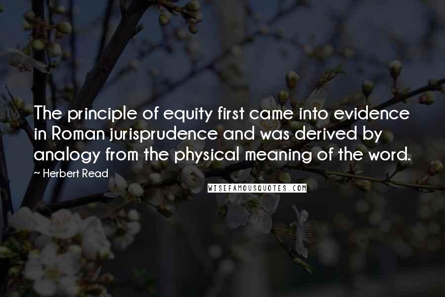 Herbert Read Quotes: The principle of equity first came into evidence in Roman jurisprudence and was derived by analogy from the physical meaning of the word.