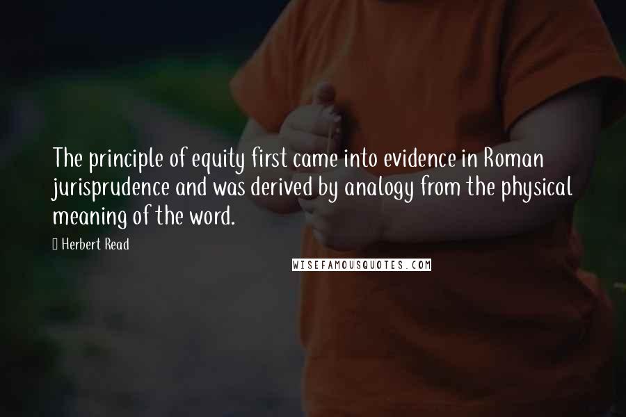 Herbert Read Quotes: The principle of equity first came into evidence in Roman jurisprudence and was derived by analogy from the physical meaning of the word.