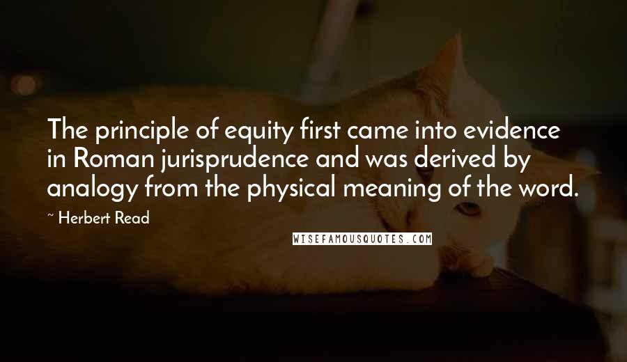 Herbert Read Quotes: The principle of equity first came into evidence in Roman jurisprudence and was derived by analogy from the physical meaning of the word.