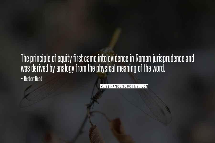 Herbert Read Quotes: The principle of equity first came into evidence in Roman jurisprudence and was derived by analogy from the physical meaning of the word.