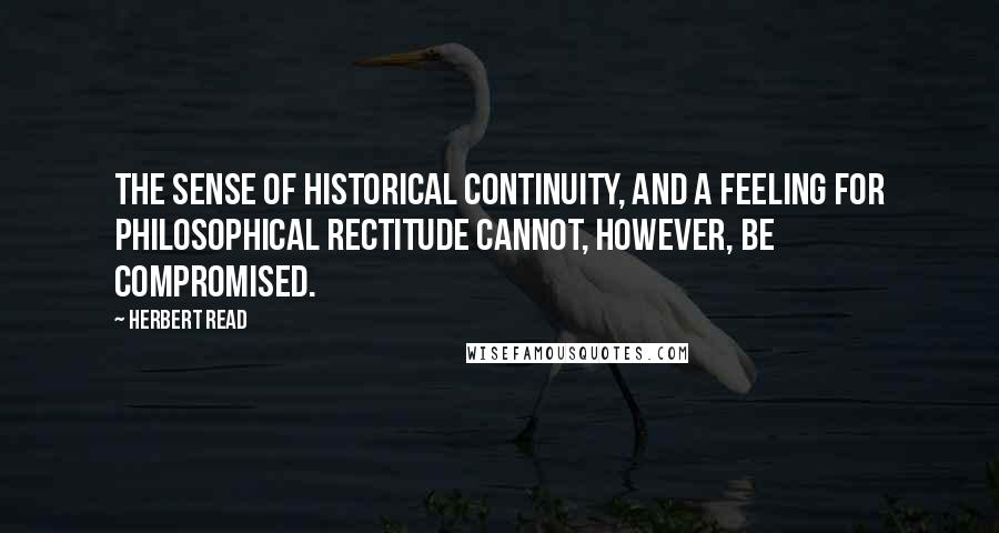 Herbert Read Quotes: The sense of historical continuity, and a feeling for philosophical rectitude cannot, however, be compromised.