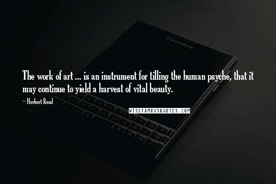 Herbert Read Quotes: The work of art ... is an instrument for tilling the human psyche, that it may continue to yield a harvest of vital beauty.