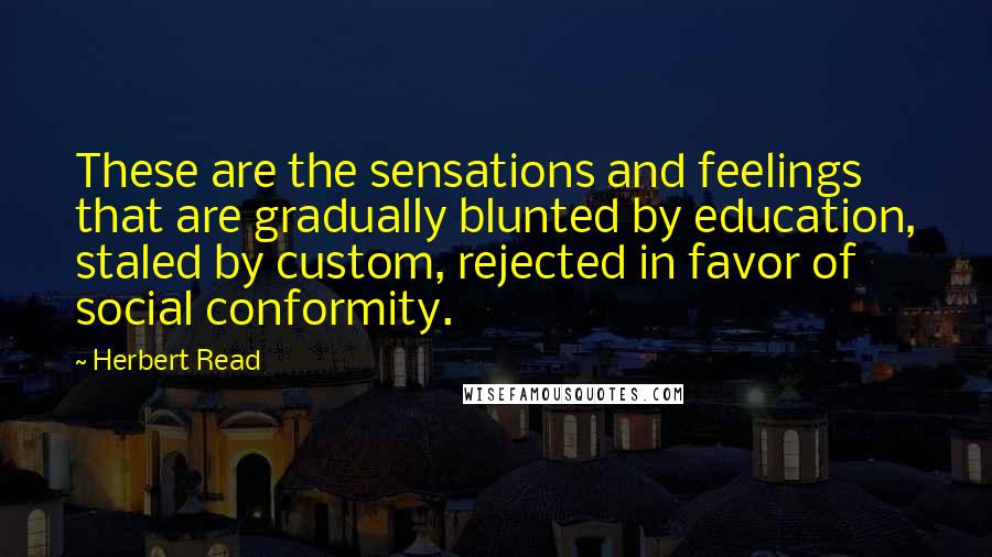 Herbert Read Quotes: These are the sensations and feelings that are gradually blunted by education, staled by custom, rejected in favor of social conformity.