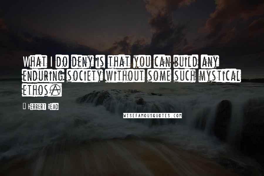 Herbert Read Quotes: What I do deny is that you can build any enduring society without some such mystical ethos.