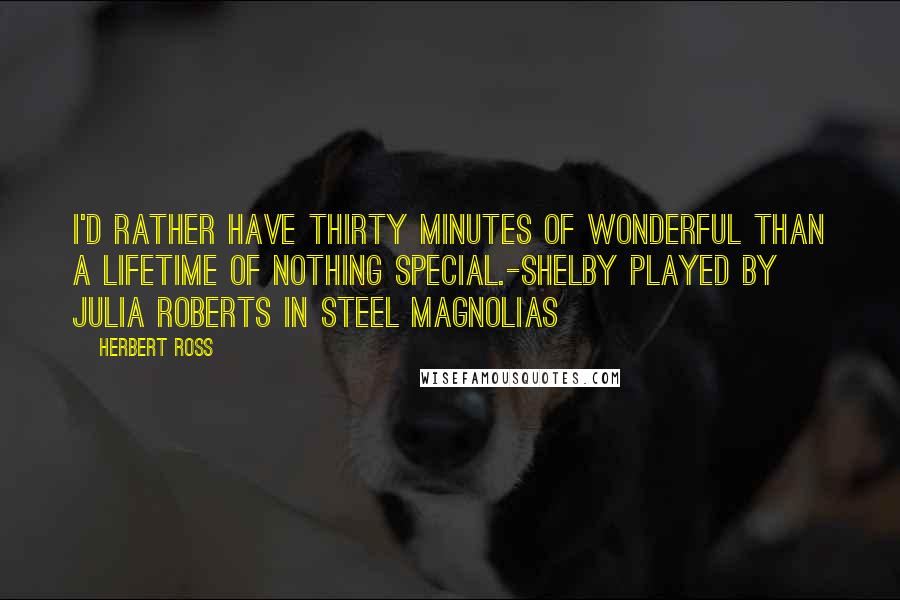 Herbert Ross Quotes: I'd rather have thirty minutes of wonderful than a lifetime of nothing special.-Shelby played by Julia Roberts in Steel Magnolias