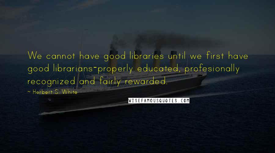 Herbert S. White Quotes: We cannot have good libraries until we first have good librarians-properly educated, profesionally recognized and fairly rewarded.