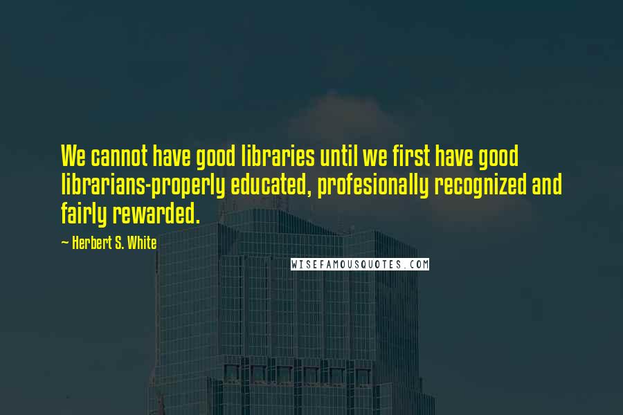 Herbert S. White Quotes: We cannot have good libraries until we first have good librarians-properly educated, profesionally recognized and fairly rewarded.