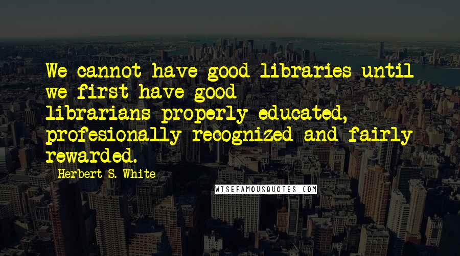 Herbert S. White Quotes: We cannot have good libraries until we first have good librarians-properly educated, profesionally recognized and fairly rewarded.