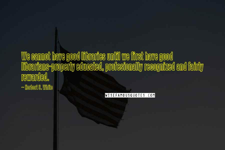 Herbert S. White Quotes: We cannot have good libraries until we first have good librarians-properly educated, profesionally recognized and fairly rewarded.
