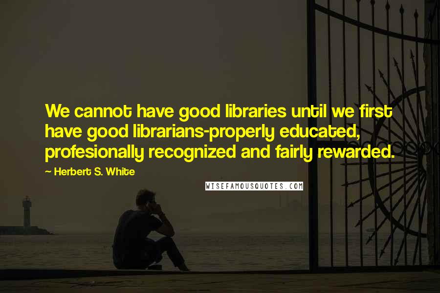 Herbert S. White Quotes: We cannot have good libraries until we first have good librarians-properly educated, profesionally recognized and fairly rewarded.