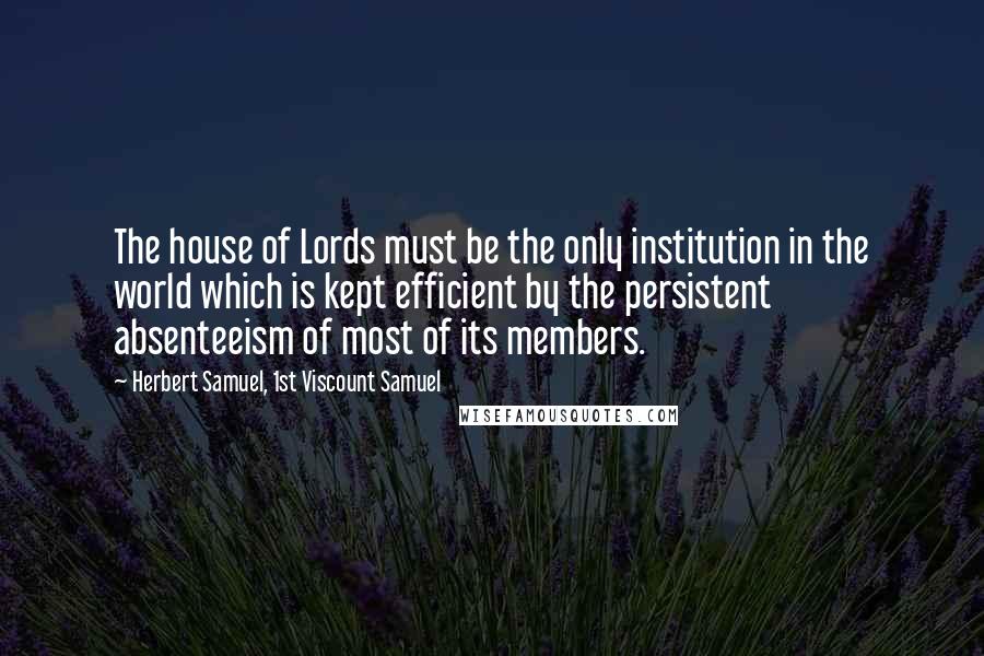 Herbert Samuel, 1st Viscount Samuel Quotes: The house of Lords must be the only institution in the world which is kept efficient by the persistent absenteeism of most of its members.