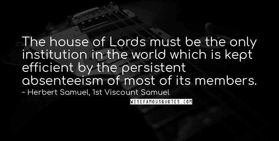 Herbert Samuel, 1st Viscount Samuel Quotes: The house of Lords must be the only institution in the world which is kept efficient by the persistent absenteeism of most of its members.