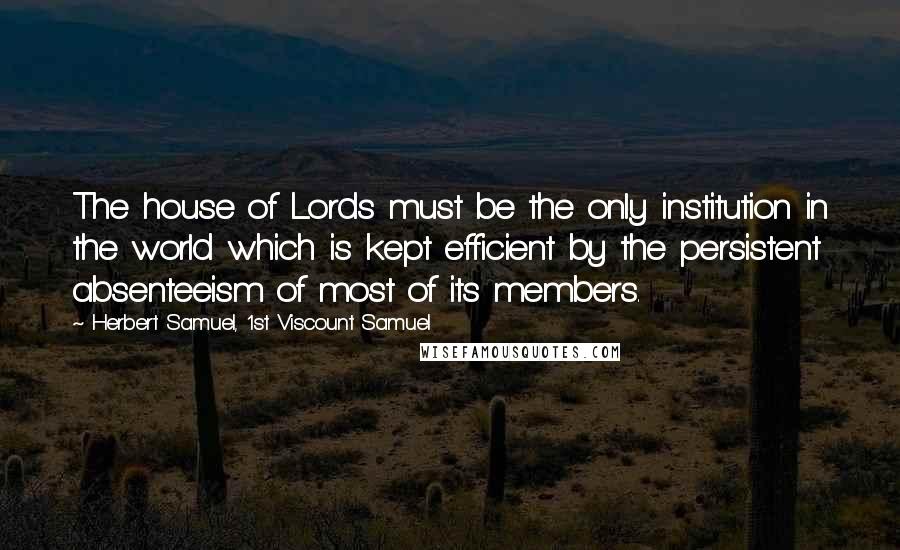 Herbert Samuel, 1st Viscount Samuel Quotes: The house of Lords must be the only institution in the world which is kept efficient by the persistent absenteeism of most of its members.