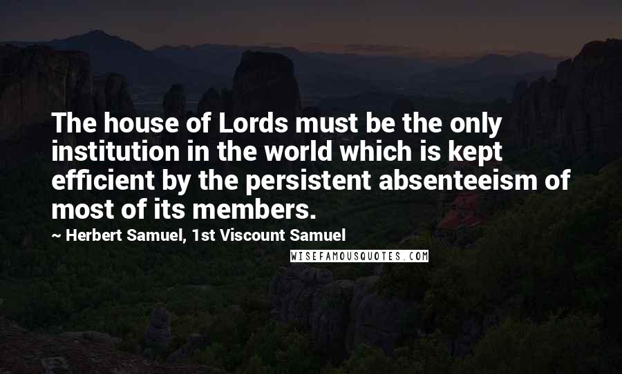 Herbert Samuel, 1st Viscount Samuel Quotes: The house of Lords must be the only institution in the world which is kept efficient by the persistent absenteeism of most of its members.