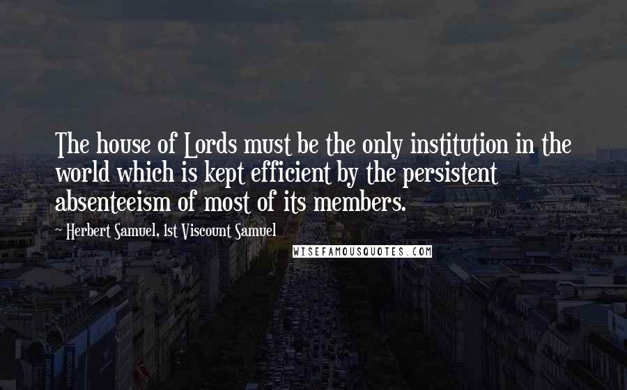 Herbert Samuel, 1st Viscount Samuel Quotes: The house of Lords must be the only institution in the world which is kept efficient by the persistent absenteeism of most of its members.