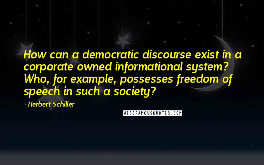 Herbert Schiller Quotes: How can a democratic discourse exist in a corporate owned informational system? Who, for example, possesses freedom of speech in such a society?