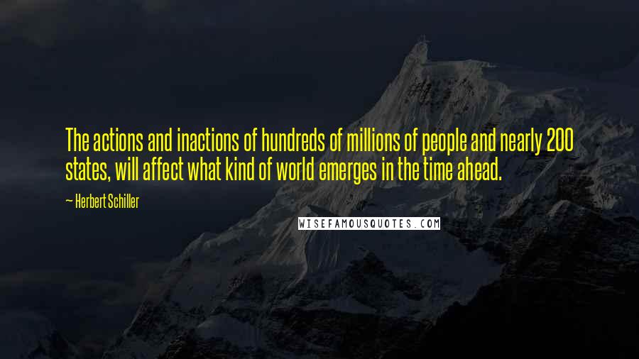 Herbert Schiller Quotes: The actions and inactions of hundreds of millions of people and nearly 200 states, will affect what kind of world emerges in the time ahead.