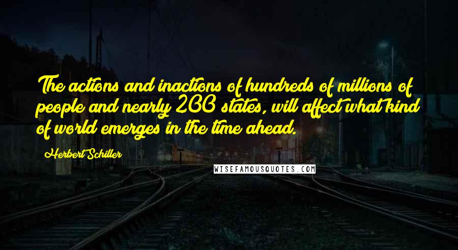 Herbert Schiller Quotes: The actions and inactions of hundreds of millions of people and nearly 200 states, will affect what kind of world emerges in the time ahead.