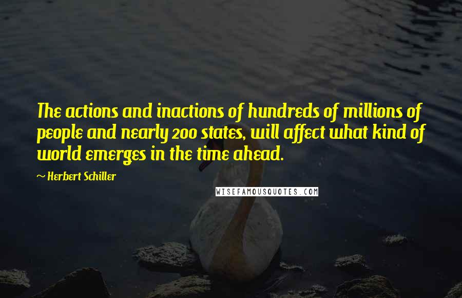 Herbert Schiller Quotes: The actions and inactions of hundreds of millions of people and nearly 200 states, will affect what kind of world emerges in the time ahead.