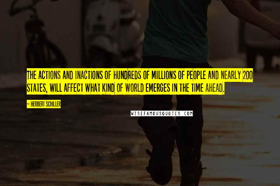 Herbert Schiller Quotes: The actions and inactions of hundreds of millions of people and nearly 200 states, will affect what kind of world emerges in the time ahead.