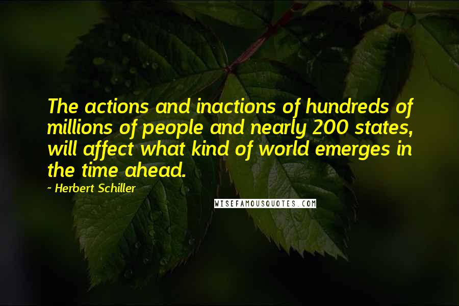 Herbert Schiller Quotes: The actions and inactions of hundreds of millions of people and nearly 200 states, will affect what kind of world emerges in the time ahead.