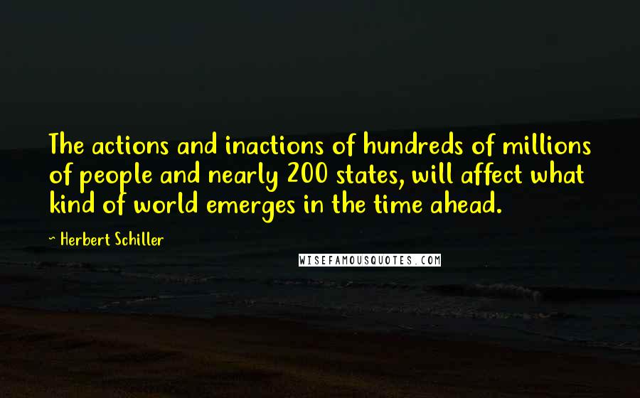 Herbert Schiller Quotes: The actions and inactions of hundreds of millions of people and nearly 200 states, will affect what kind of world emerges in the time ahead.