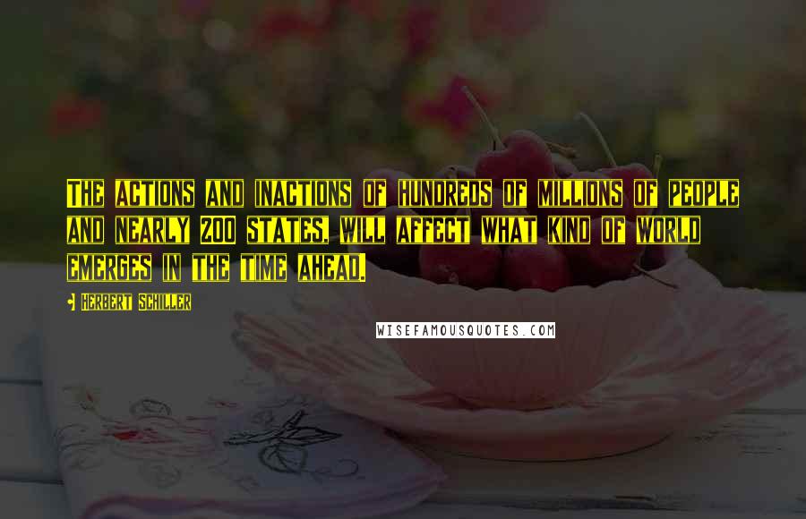 Herbert Schiller Quotes: The actions and inactions of hundreds of millions of people and nearly 200 states, will affect what kind of world emerges in the time ahead.