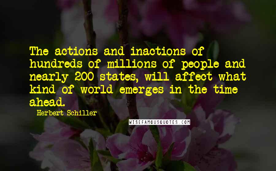 Herbert Schiller Quotes: The actions and inactions of hundreds of millions of people and nearly 200 states, will affect what kind of world emerges in the time ahead.