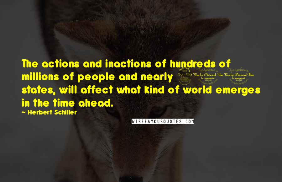 Herbert Schiller Quotes: The actions and inactions of hundreds of millions of people and nearly 200 states, will affect what kind of world emerges in the time ahead.