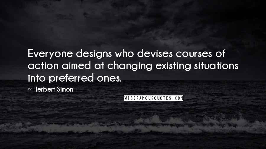 Herbert Simon Quotes: Everyone designs who devises courses of action aimed at changing existing situations into preferred ones.