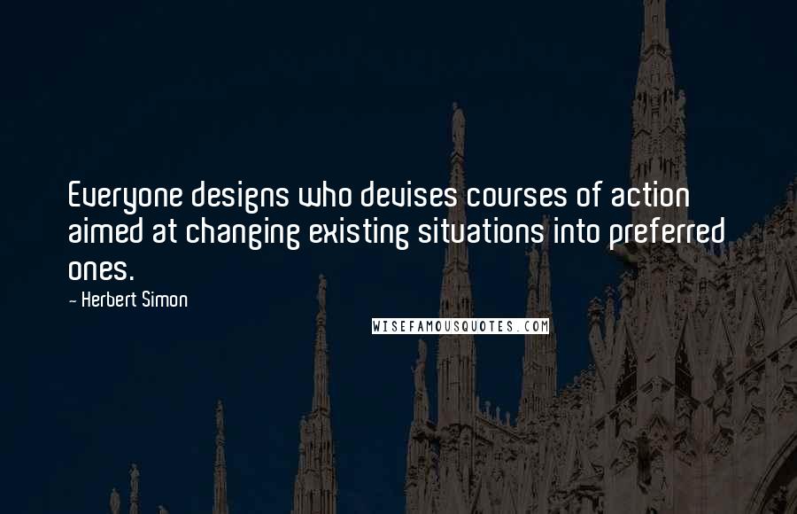 Herbert Simon Quotes: Everyone designs who devises courses of action aimed at changing existing situations into preferred ones.