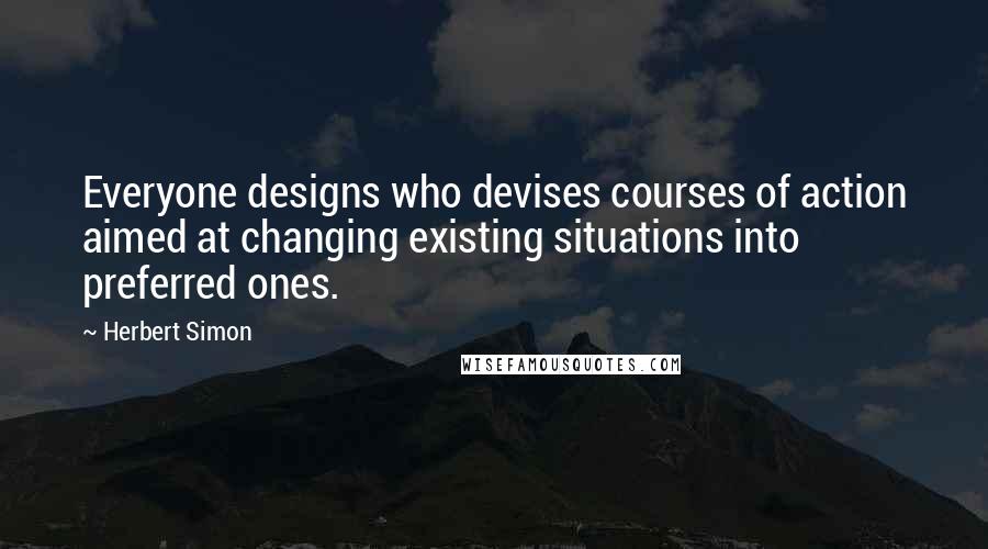 Herbert Simon Quotes: Everyone designs who devises courses of action aimed at changing existing situations into preferred ones.