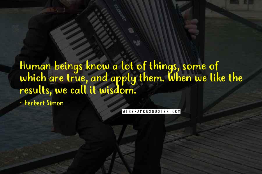 Herbert Simon Quotes: Human beings know a lot of things, some of which are true, and apply them. When we like the results, we call it wisdom.