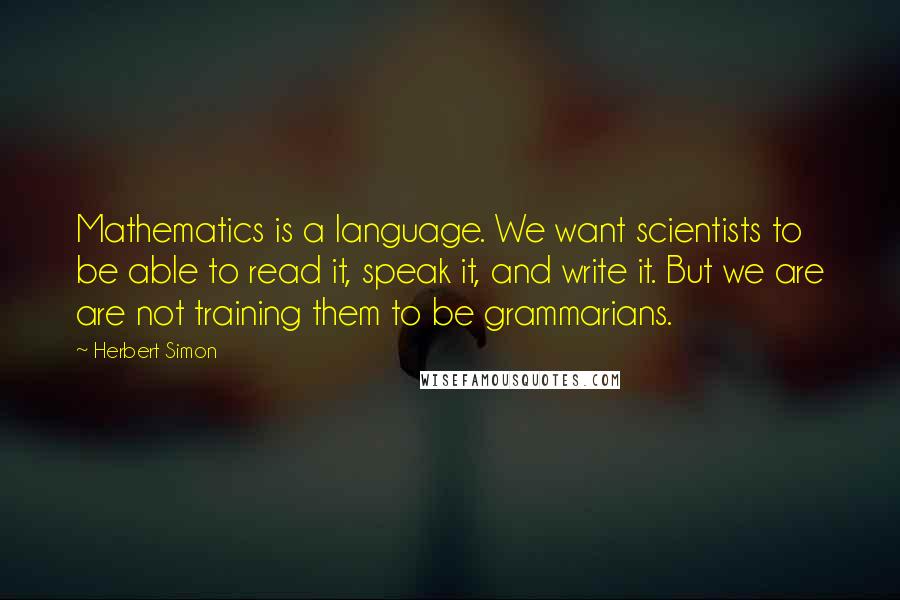 Herbert Simon Quotes: Mathematics is a language. We want scientists to be able to read it, speak it, and write it. But we are are not training them to be grammarians.