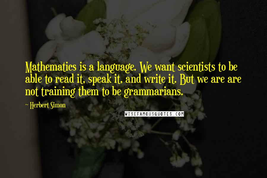 Herbert Simon Quotes: Mathematics is a language. We want scientists to be able to read it, speak it, and write it. But we are are not training them to be grammarians.