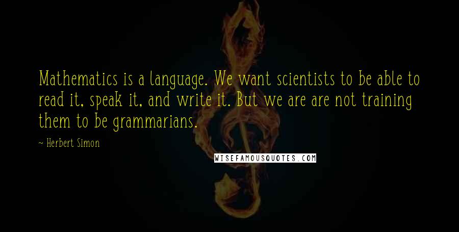 Herbert Simon Quotes: Mathematics is a language. We want scientists to be able to read it, speak it, and write it. But we are are not training them to be grammarians.