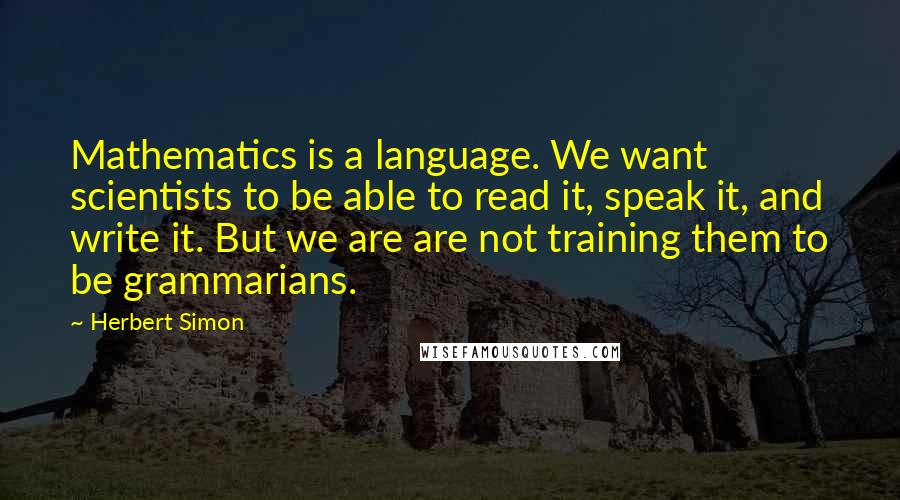 Herbert Simon Quotes: Mathematics is a language. We want scientists to be able to read it, speak it, and write it. But we are are not training them to be grammarians.
