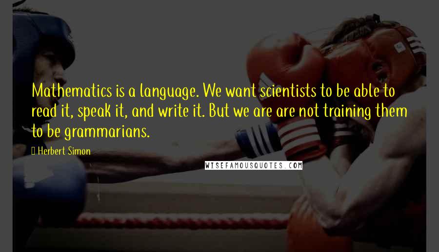 Herbert Simon Quotes: Mathematics is a language. We want scientists to be able to read it, speak it, and write it. But we are are not training them to be grammarians.