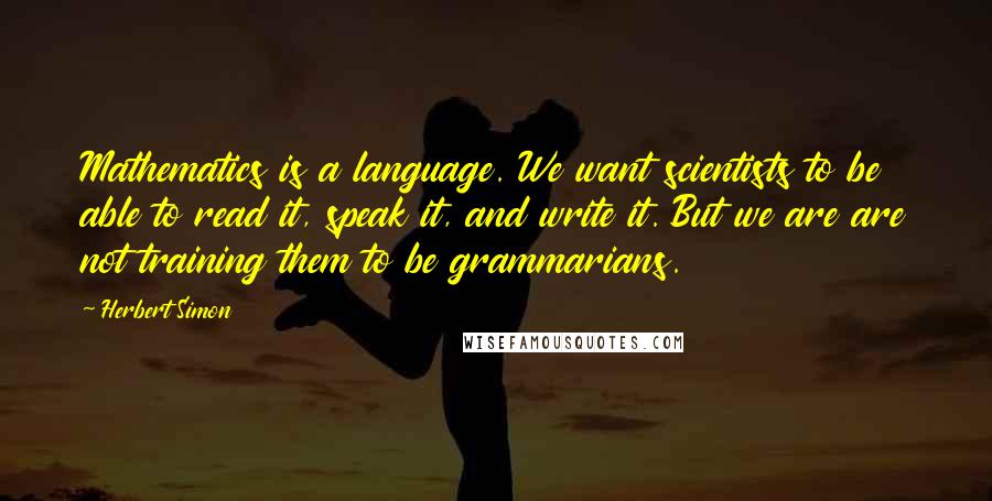 Herbert Simon Quotes: Mathematics is a language. We want scientists to be able to read it, speak it, and write it. But we are are not training them to be grammarians.