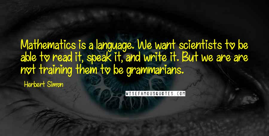 Herbert Simon Quotes: Mathematics is a language. We want scientists to be able to read it, speak it, and write it. But we are are not training them to be grammarians.