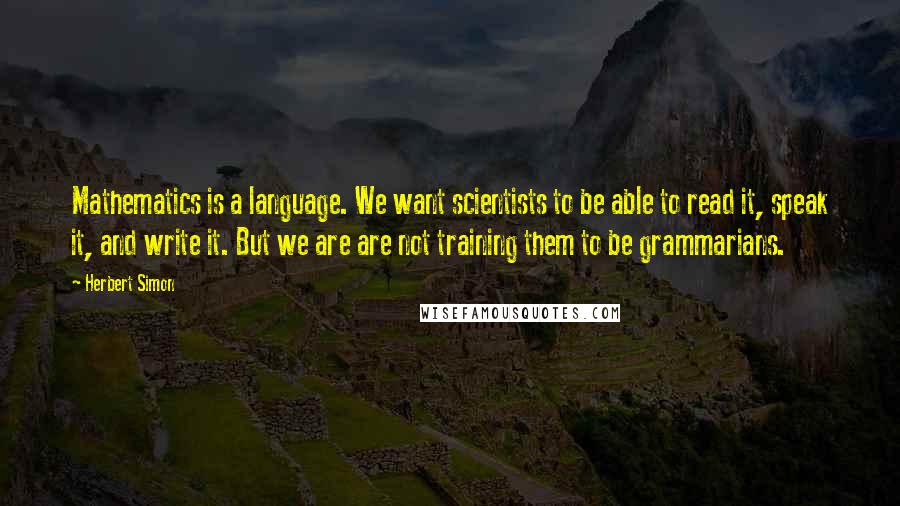 Herbert Simon Quotes: Mathematics is a language. We want scientists to be able to read it, speak it, and write it. But we are are not training them to be grammarians.