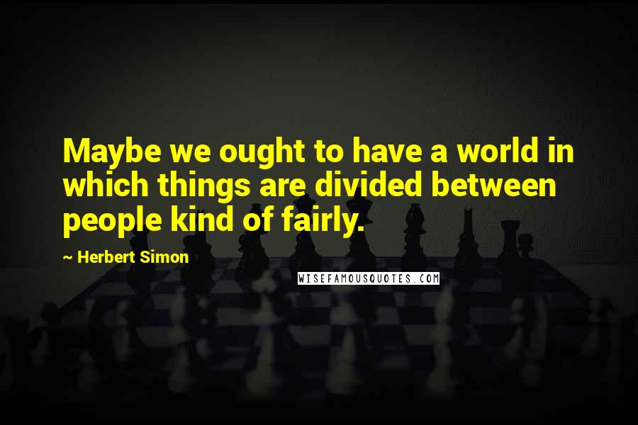 Herbert Simon Quotes: Maybe we ought to have a world in which things are divided between people kind of fairly.